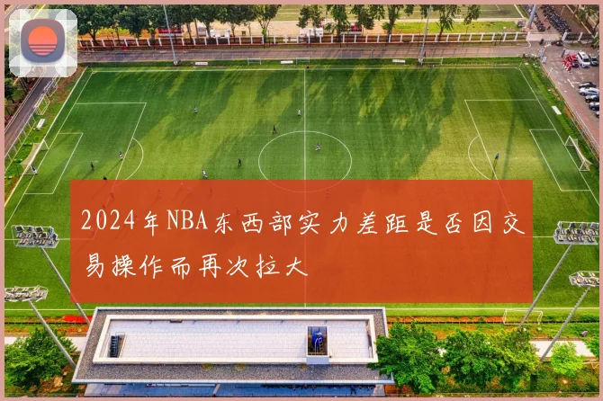 2024年NBA东西部实力差距是否因交易操作而再次拉大
