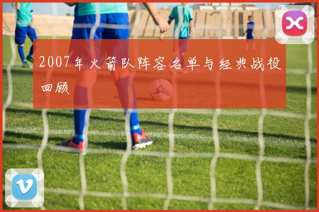 2007年火箭队阵容名单与经典战役回顾