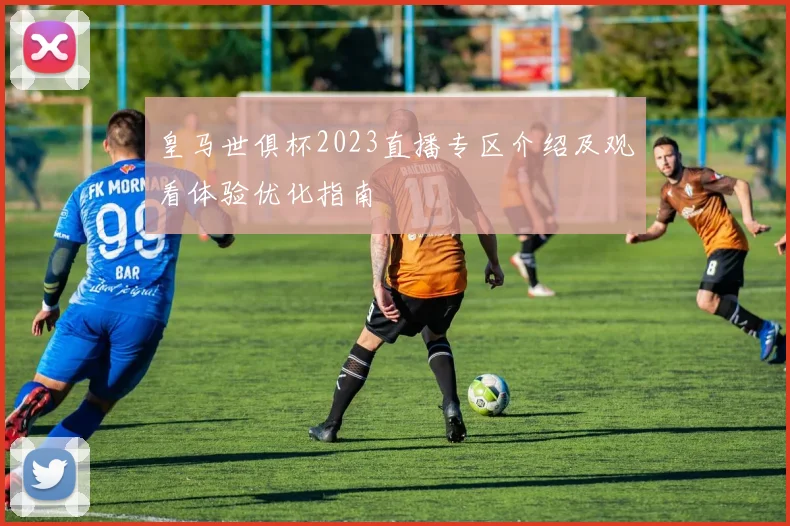 皇马世俱杯2023直播专区介绍及观看体验优化指南