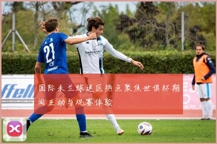 国际米兰球迷区热点聚焦世俱杯期间互动与观赛体验