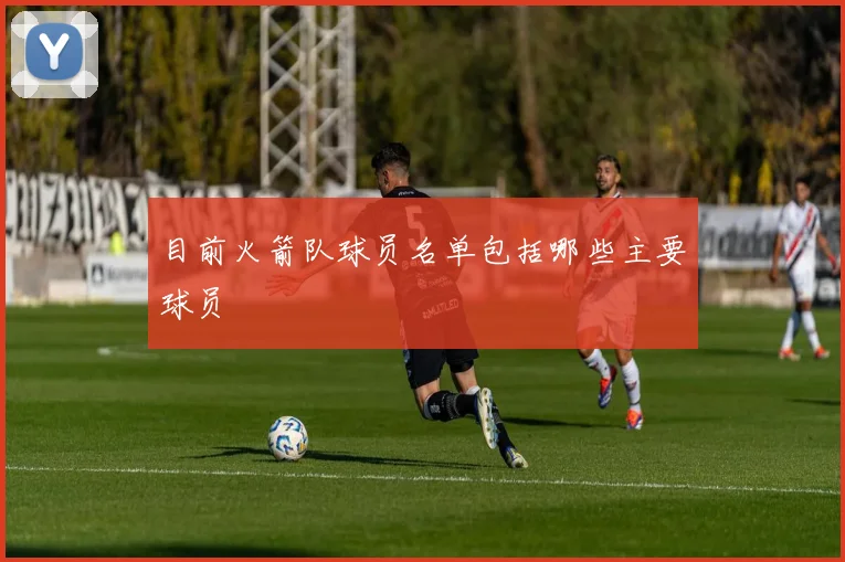 目前火箭队球员名单包括哪些主要球员