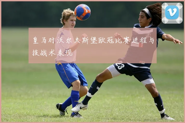 皇马对沃尔夫斯堡欧冠比赛进程与技战术表现