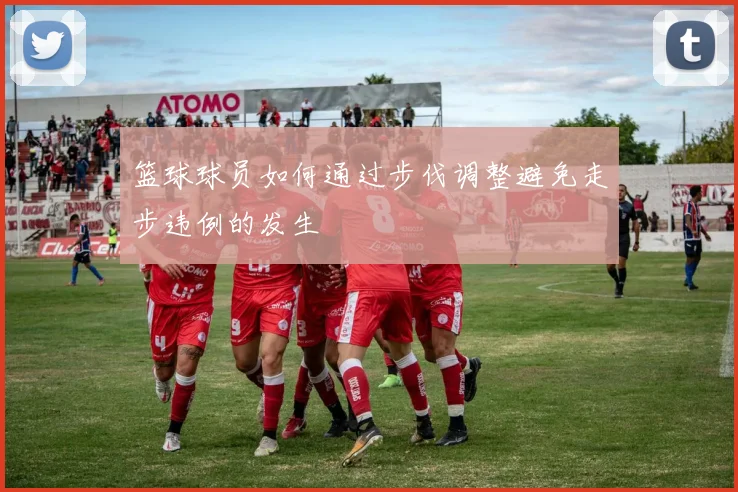 篮球球员如何通过步伐调整避免走步违例的发生