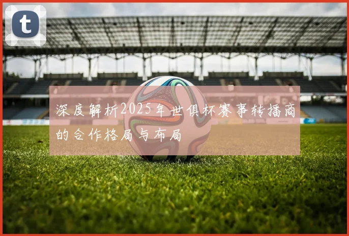深度解析2025年世俱杯赛事转播商的合作格局与布局