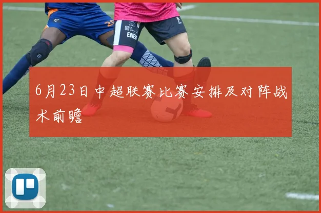 6月23日中超联赛比赛安排及对阵战术前瞻