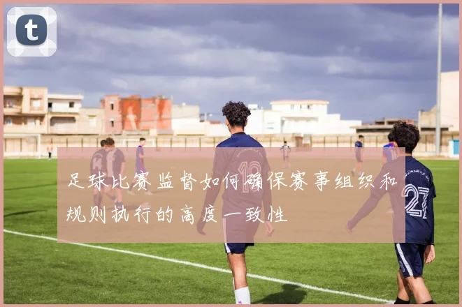 足球比赛监督如何确保赛事组织和规则执行的高度一致性